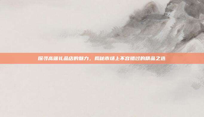 探寻高端礼品店的魅力，揭秘市场上不容错过的精品之选