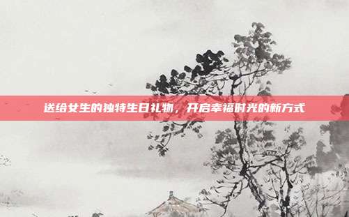 送给女生的独特生日礼物，开启幸福时光的新方式