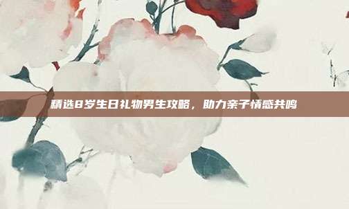 精选8岁生日礼物男生攻略，助力亲子情感共鸣