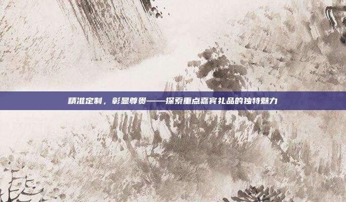 精准定制，彰显尊贵——探索重点嘉宾礼品的独特魅力