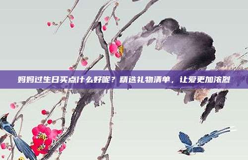 妈妈过生日买点什么好呢？精选礼物清单，让爱更加浓烈
