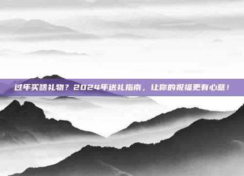 过年买啥礼物？2024年送礼指南，让你的祝福更有心意！