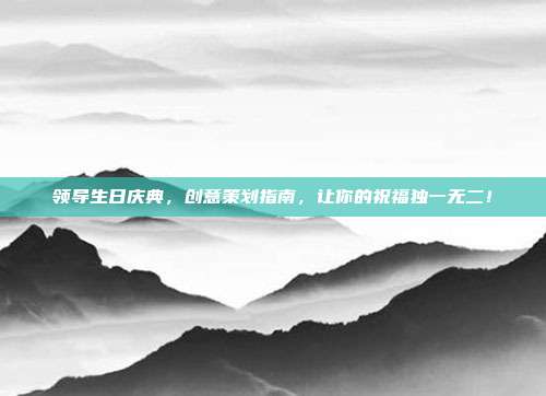 领导生日庆典，创意策划指南，让你的祝福独一无二！
