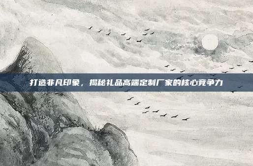 打造非凡印象，揭秘礼品高端定制厂家的核心竞争力