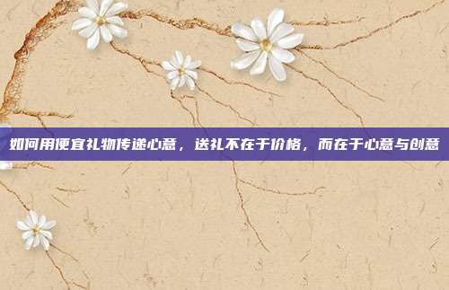 如何用便宜礼物传递心意，送礼不在于价格，而在于心意与创意