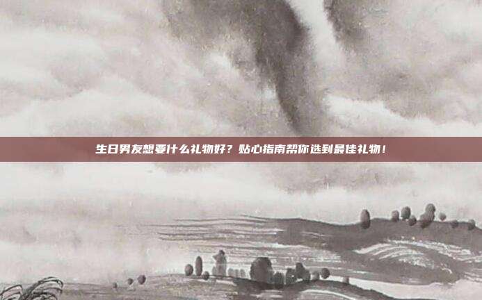 生日男友想要什么礼物好？贴心指南帮你选到最佳礼物！