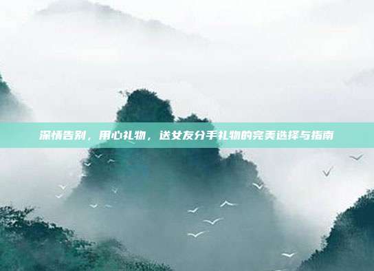 深情告别，用心礼物，送女友分手礼物的完美选择与指南