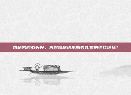 水瓶男的心头好，为你揭秘送水瓶男礼物的绝佳选择！