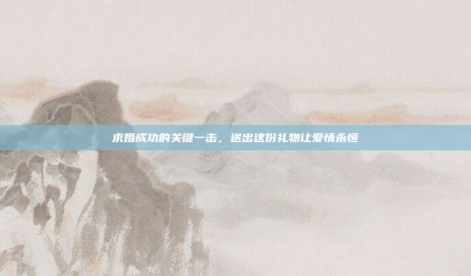 求婚成功的关键一击，送出这份礼物让爱情永恒