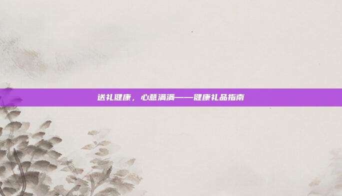 送礼健康，心意满满——健康礼品指南