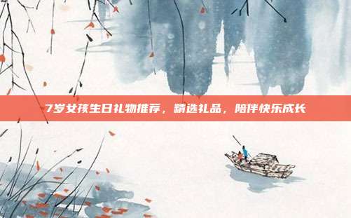 7岁女孩生日礼物推荐，精选礼品，陪伴快乐成长