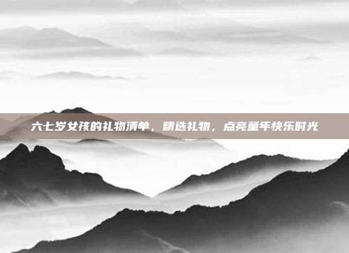 六七岁女孩的礼物清单，精选礼物，点亮童年快乐时光