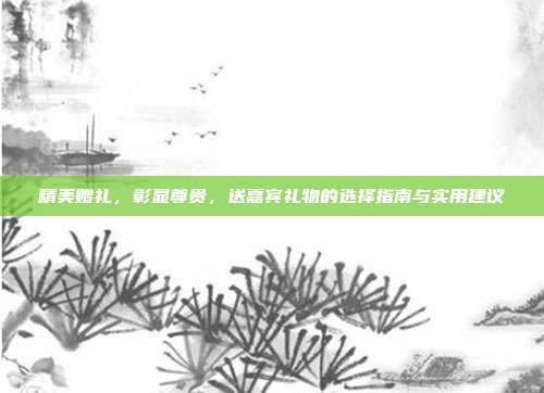 精美赠礼，彰显尊贵，送嘉宾礼物的选择指南与实用建议