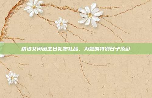 精选女闺蜜生日礼物礼品，为她的特别日子添彩
