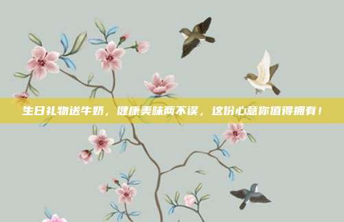 生日礼物送牛奶，健康美味两不误，这份心意你值得拥有！