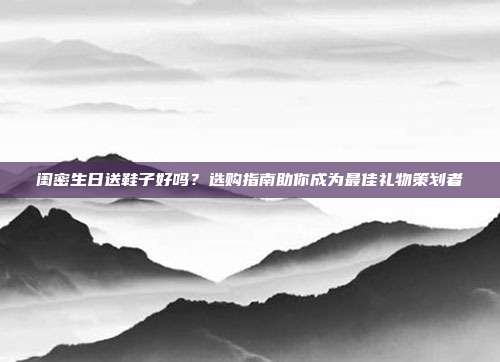 闺密生日送鞋子好吗？选购指南助你成为最佳礼物策划者