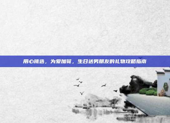 用心挑选，为爱加冕，生日送男朋友的礼物攻略指南