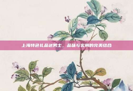 上海特色礼品送男士，品味与实用的完美结合