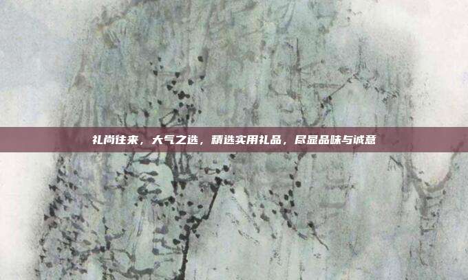礼尚往来，大气之选，精选实用礼品，尽显品味与诚意