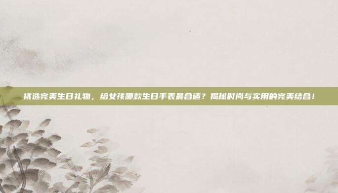 挑选完美生日礼物，给女孩哪款生日手表最合适？揭秘时尚与实用的完美结合！