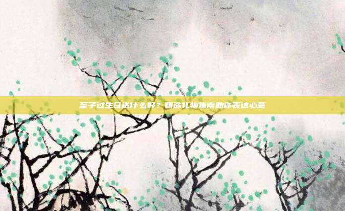 至子过生日送什么好？精选礼物指南助你表达心意