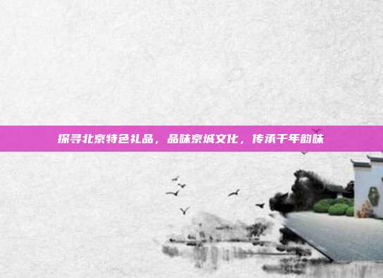 探寻北京特色礼品，品味京城文化，传承千年韵味