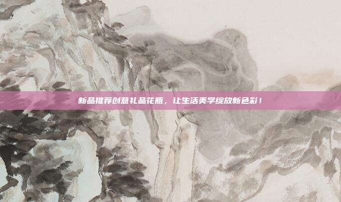 新品推荐创意礼品花瓶，让生活美学绽放新色彩！