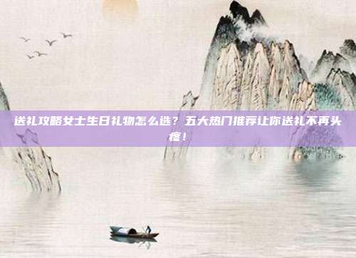 送礼攻略女士生日礼物怎么选？五大热门推荐让你送礼不再头疼！