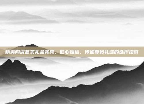 精美陶瓷套装礼品餐具，匠心独运，传递尊贵礼遇的选择指南
