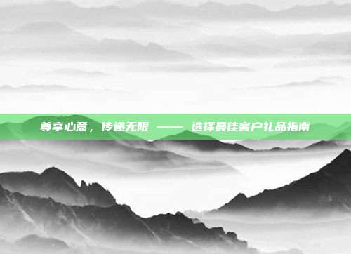 尊享心意，传递无限 —— 选择最佳客户礼品指南