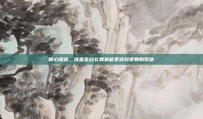 精心挑选，这些生日礼物最能表达对老师的敬意