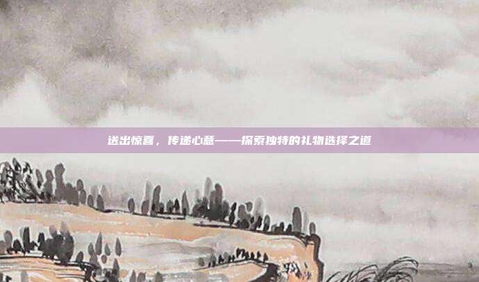 送出惊喜，传递心意——探索独特的礼物选择之道
