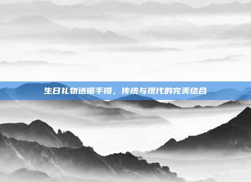生日礼物送银手镯，传统与现代的完美结合