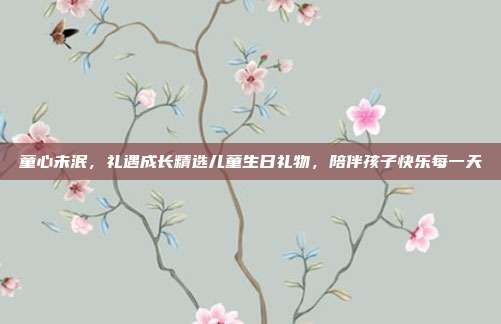 童心未泯，礼遇成长精选儿童生日礼物，陪伴孩子快乐每一天