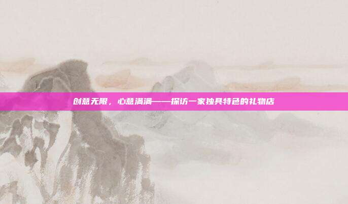 创意无限，心意满满——探访一家独具特色的礼物店