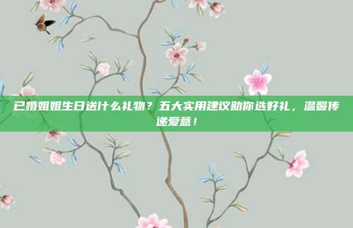 已婚姐姐生日送什么礼物？五大实用建议助你选好礼，温馨传递爱意！