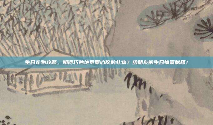 生日礼物攻略，如何巧妙地索要心仪的礼物？给朋友的生日惊喜秘籍！