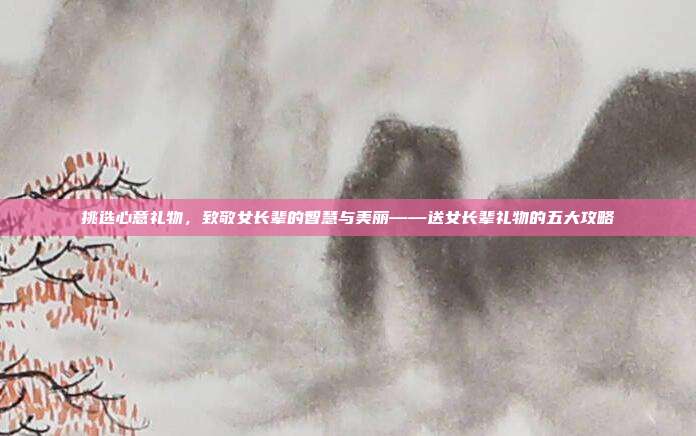挑选心意礼物，致敬女长辈的智慧与美丽——送女长辈礼物的五大攻略