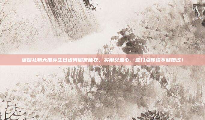 温馨礼物大推荐生日送男朋友睡衣，实用又走心，这几点你绝不能错过！