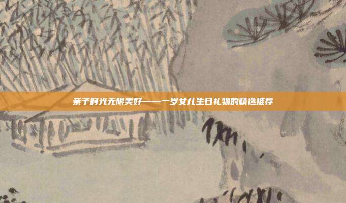 亲子时光无限美好——一岁女儿生日礼物的精选推荐