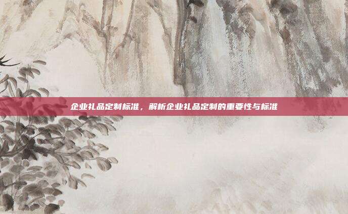 企业礼品定制标准，解析企业礼品定制的重要性与标准