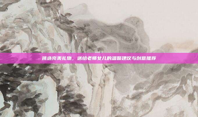 挑选完美礼物，送给老师女儿的温馨建议与创意推荐