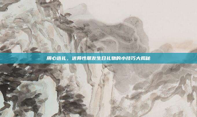 用心选礼，送异性朋友生日礼物的小技巧大揭秘
