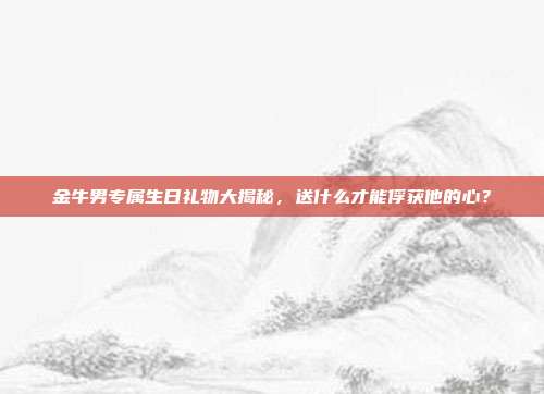 金牛男专属生日礼物大揭秘，送什么才能俘获他的心？
