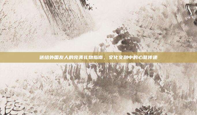 送给外国友人的完美礼物指南，文化交融中的心意传递