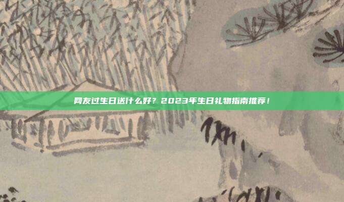 网友过生日送什么好？2023年生日礼物指南推荐！