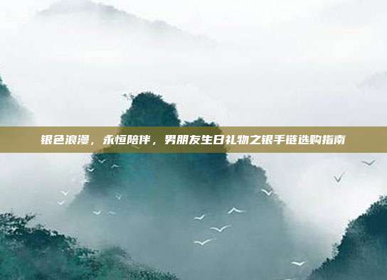 银色浪漫，永恒陪伴，男朋友生日礼物之银手链选购指南
