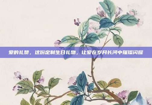 爱的礼赞，这份定制生日礼物，让爱在岁月长河中璀璨闪耀