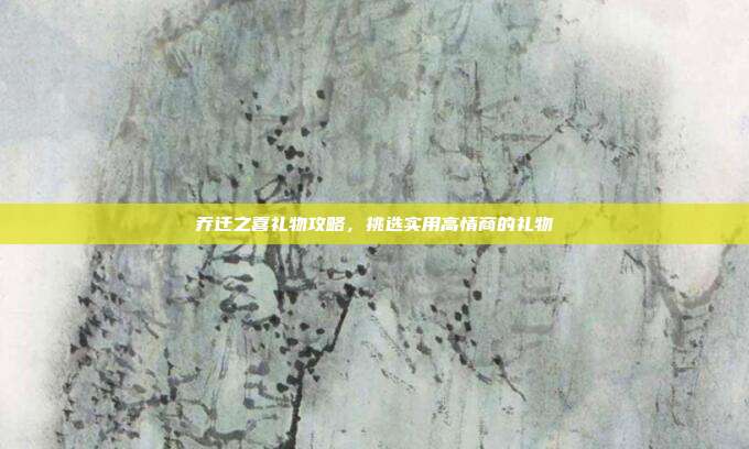 乔迁之喜礼物攻略，挑选实用高情商的礼物