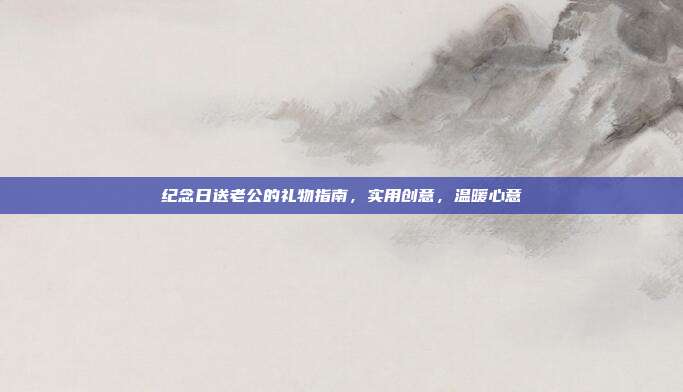 纪念日送老公的礼物指南，实用创意，温暖心意
